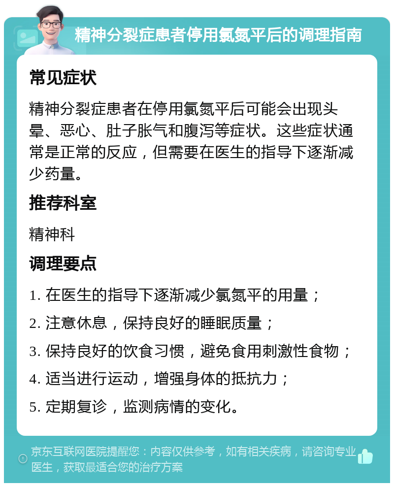 精神分裂症患者停用氯氮平后的调理指南 常见症状 精神分裂症患者在停用氯氮平后可能会出现头晕、恶心、肚子胀气和腹泻等症状。这些症状通常是正常的反应，但需要在医生的指导下逐渐减少药量。 推荐科室 精神科 调理要点 1. 在医生的指导下逐渐减少氯氮平的用量； 2. 注意休息，保持良好的睡眠质量； 3. 保持良好的饮食习惯，避免食用刺激性食物； 4. 适当进行运动，增强身体的抵抗力； 5. 定期复诊，监测病情的变化。