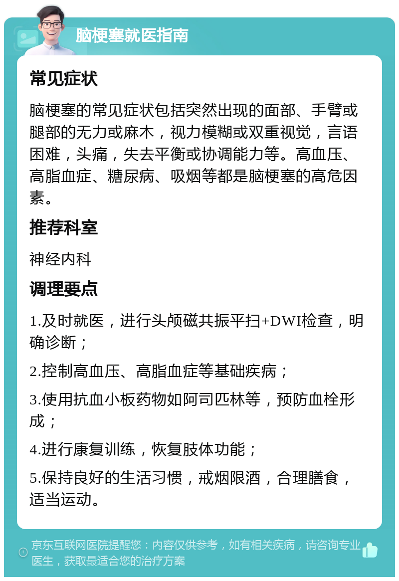 脑梗塞就医指南 常见症状 脑梗塞的常见症状包括突然出现的面部、手臂或腿部的无力或麻木，视力模糊或双重视觉，言语困难，头痛，失去平衡或协调能力等。高血压、高脂血症、糖尿病、吸烟等都是脑梗塞的高危因素。 推荐科室 神经内科 调理要点 1.及时就医，进行头颅磁共振平扫+DWI检查，明确诊断； 2.控制高血压、高脂血症等基础疾病； 3.使用抗血小板药物如阿司匹林等，预防血栓形成； 4.进行康复训练，恢复肢体功能； 5.保持良好的生活习惯，戒烟限酒，合理膳食，适当运动。