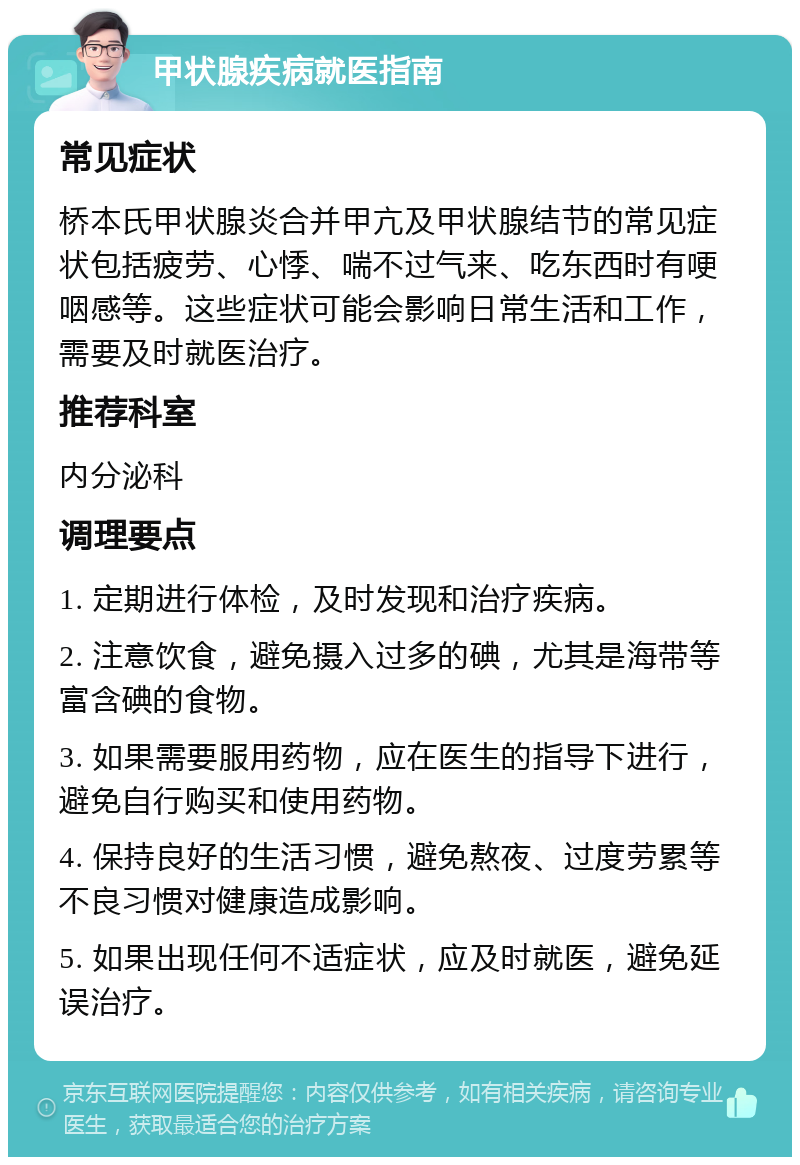 甲状腺疾病就医指南 常见症状 桥本氏甲状腺炎合并甲亢及甲状腺结节的常见症状包括疲劳、心悸、喘不过气来、吃东西时有哽咽感等。这些症状可能会影响日常生活和工作，需要及时就医治疗。 推荐科室 内分泌科 调理要点 1. 定期进行体检，及时发现和治疗疾病。 2. 注意饮食，避免摄入过多的碘，尤其是海带等富含碘的食物。 3. 如果需要服用药物，应在医生的指导下进行，避免自行购买和使用药物。 4. 保持良好的生活习惯，避免熬夜、过度劳累等不良习惯对健康造成影响。 5. 如果出现任何不适症状，应及时就医，避免延误治疗。