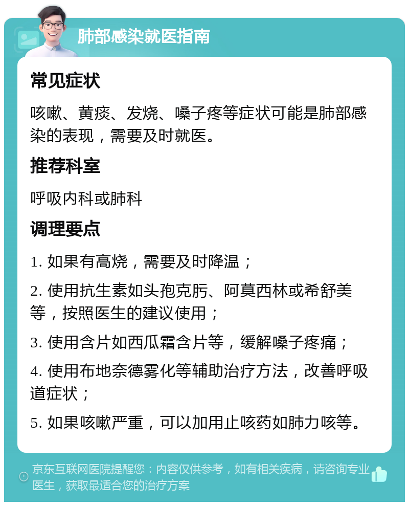 肺部感染就医指南 常见症状 咳嗽、黄痰、发烧、嗓子疼等症状可能是肺部感染的表现，需要及时就医。 推荐科室 呼吸内科或肺科 调理要点 1. 如果有高烧，需要及时降温； 2. 使用抗生素如头孢克肟、阿莫西林或希舒美等，按照医生的建议使用； 3. 使用含片如西瓜霜含片等，缓解嗓子疼痛； 4. 使用布地奈德雾化等辅助治疗方法，改善呼吸道症状； 5. 如果咳嗽严重，可以加用止咳药如肺力咳等。