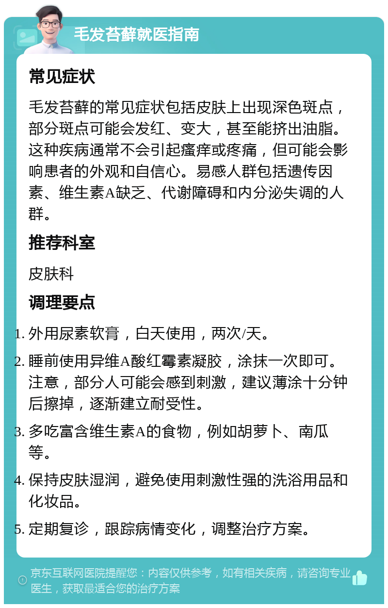 毛发苔藓就医指南 常见症状 毛发苔藓的常见症状包括皮肤上出现深色斑点，部分斑点可能会发红、变大，甚至能挤出油脂。这种疾病通常不会引起瘙痒或疼痛，但可能会影响患者的外观和自信心。易感人群包括遗传因素、维生素A缺乏、代谢障碍和内分泌失调的人群。 推荐科室 皮肤科 调理要点 外用尿素软膏，白天使用，两次/天。 睡前使用异维A酸红霉素凝胶，涂抹一次即可。注意，部分人可能会感到刺激，建议薄涂十分钟后擦掉，逐渐建立耐受性。 多吃富含维生素A的食物，例如胡萝卜、南瓜等。 保持皮肤湿润，避免使用刺激性强的洗浴用品和化妆品。 定期复诊，跟踪病情变化，调整治疗方案。