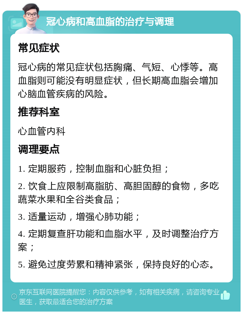 冠心病和高血脂的治疗与调理 常见症状 冠心病的常见症状包括胸痛、气短、心悸等。高血脂则可能没有明显症状，但长期高血脂会增加心脑血管疾病的风险。 推荐科室 心血管内科 调理要点 1. 定期服药，控制血脂和心脏负担； 2. 饮食上应限制高脂肪、高胆固醇的食物，多吃蔬菜水果和全谷类食品； 3. 适量运动，增强心肺功能； 4. 定期复查肝功能和血脂水平，及时调整治疗方案； 5. 避免过度劳累和精神紧张，保持良好的心态。