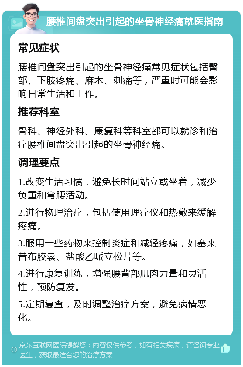 腰椎间盘突出引起的坐骨神经痛就医指南 常见症状 腰椎间盘突出引起的坐骨神经痛常见症状包括臀部、下肢疼痛、麻木、刺痛等，严重时可能会影响日常生活和工作。 推荐科室 骨科、神经外科、康复科等科室都可以就诊和治疗腰椎间盘突出引起的坐骨神经痛。 调理要点 1.改变生活习惯，避免长时间站立或坐着，减少负重和弯腰活动。 2.进行物理治疗，包括使用理疗仪和热敷来缓解疼痛。 3.服用一些药物来控制炎症和减轻疼痛，如塞来昔布胶囊、盐酸乙哌立松片等。 4.进行康复训练，增强腰背部肌肉力量和灵活性，预防复发。 5.定期复查，及时调整治疗方案，避免病情恶化。