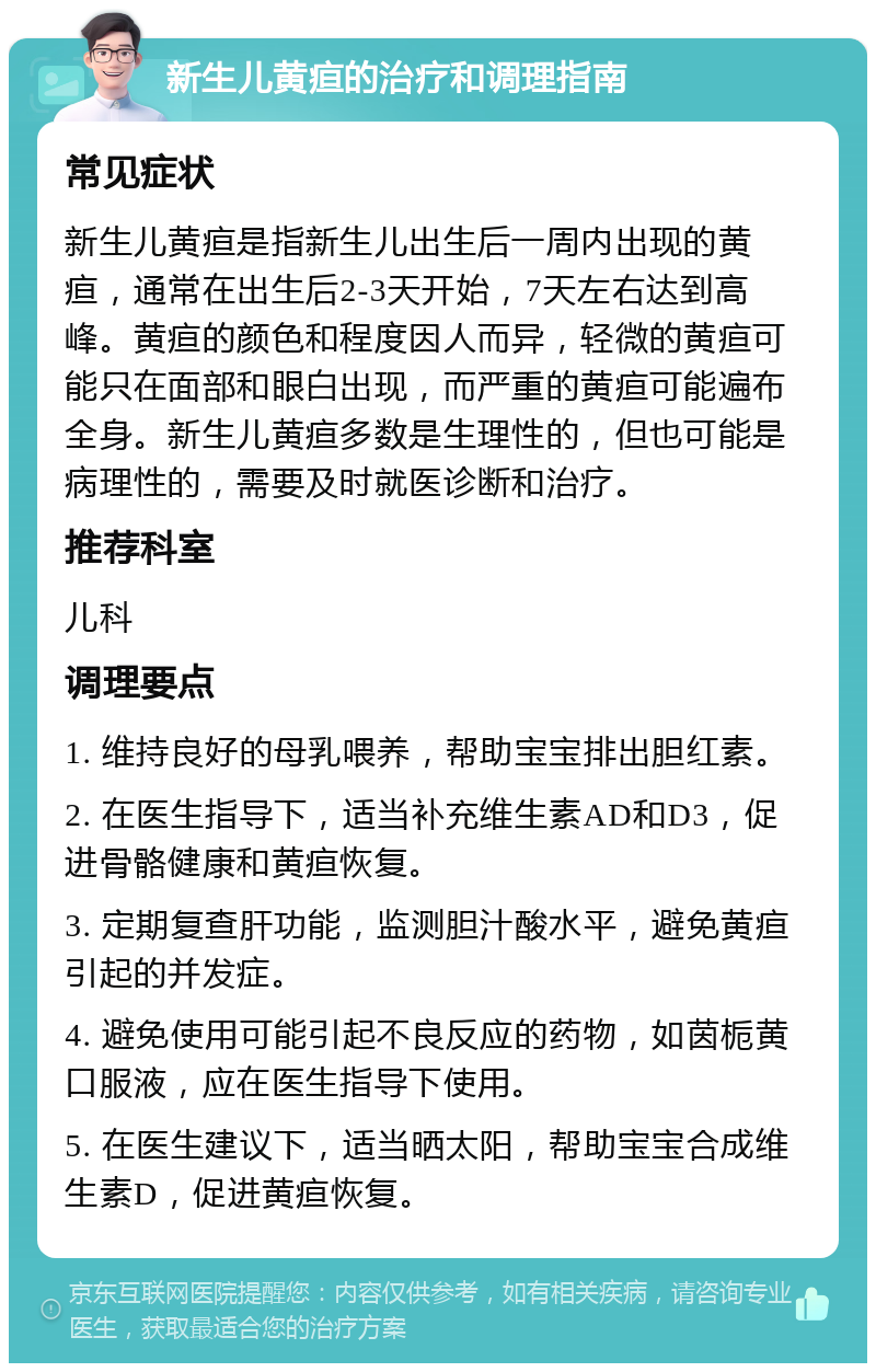 新生儿黄疸的治疗和调理指南 常见症状 新生儿黄疸是指新生儿出生后一周内出现的黄疸，通常在出生后2-3天开始，7天左右达到高峰。黄疸的颜色和程度因人而异，轻微的黄疸可能只在面部和眼白出现，而严重的黄疸可能遍布全身。新生儿黄疸多数是生理性的，但也可能是病理性的，需要及时就医诊断和治疗。 推荐科室 儿科 调理要点 1. 维持良好的母乳喂养，帮助宝宝排出胆红素。 2. 在医生指导下，适当补充维生素AD和D3，促进骨骼健康和黄疸恢复。 3. 定期复查肝功能，监测胆汁酸水平，避免黄疸引起的并发症。 4. 避免使用可能引起不良反应的药物，如茵栀黄口服液，应在医生指导下使用。 5. 在医生建议下，适当晒太阳，帮助宝宝合成维生素D，促进黄疸恢复。