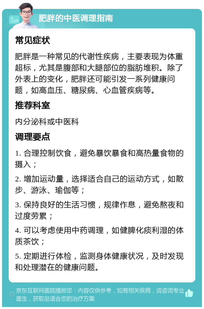 肥胖的中医调理指南 常见症状 肥胖是一种常见的代谢性疾病，主要表现为体重超标，尤其是腹部和大腿部位的脂肪堆积。除了外表上的变化，肥胖还可能引发一系列健康问题，如高血压、糖尿病、心血管疾病等。 推荐科室 内分泌科或中医科 调理要点 1. 合理控制饮食，避免暴饮暴食和高热量食物的摄入； 2. 增加运动量，选择适合自己的运动方式，如散步、游泳、瑜伽等； 3. 保持良好的生活习惯，规律作息，避免熬夜和过度劳累； 4. 可以考虑使用中药调理，如健脾化痰利湿的体质茶饮； 5. 定期进行体检，监测身体健康状况，及时发现和处理潜在的健康问题。