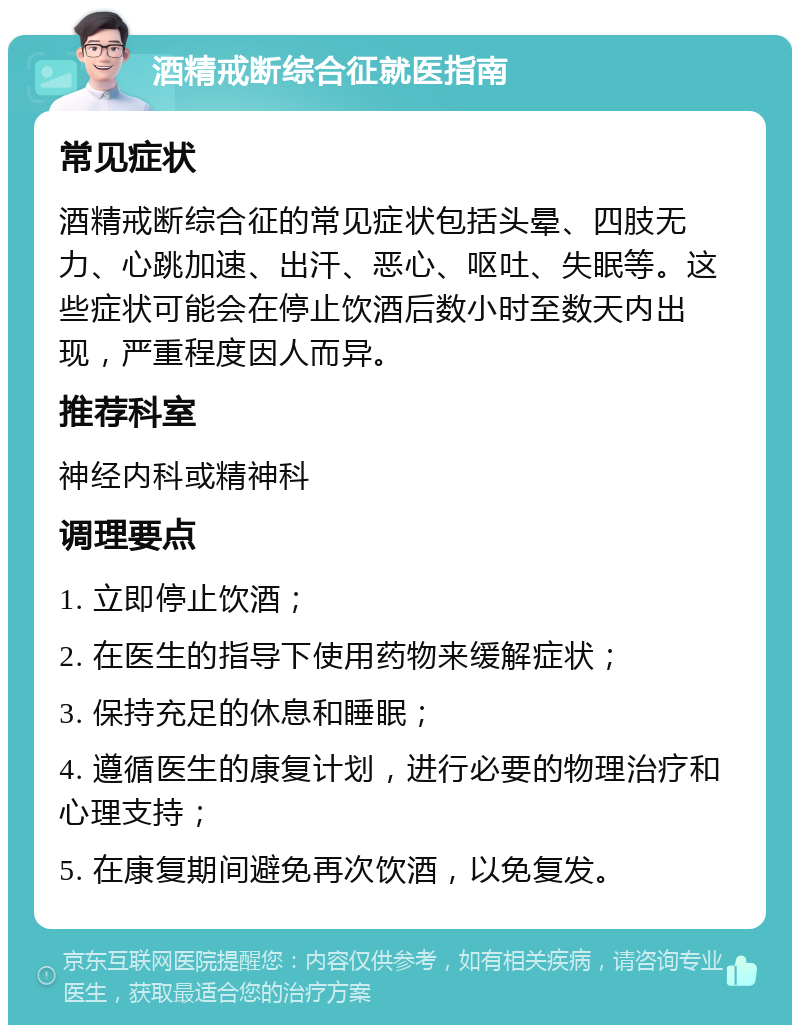 酒精戒断综合征就医指南 常见症状 酒精戒断综合征的常见症状包括头晕、四肢无力、心跳加速、出汗、恶心、呕吐、失眠等。这些症状可能会在停止饮酒后数小时至数天内出现，严重程度因人而异。 推荐科室 神经内科或精神科 调理要点 1. 立即停止饮酒； 2. 在医生的指导下使用药物来缓解症状； 3. 保持充足的休息和睡眠； 4. 遵循医生的康复计划，进行必要的物理治疗和心理支持； 5. 在康复期间避免再次饮酒，以免复发。