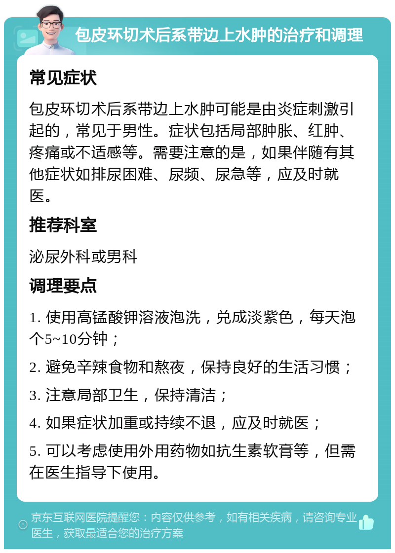 包皮环切术后系带边上水肿的治疗和调理 常见症状 包皮环切术后系带边上水肿可能是由炎症刺激引起的，常见于男性。症状包括局部肿胀、红肿、疼痛或不适感等。需要注意的是，如果伴随有其他症状如排尿困难、尿频、尿急等，应及时就医。 推荐科室 泌尿外科或男科 调理要点 1. 使用高锰酸钾溶液泡洗，兑成淡紫色，每天泡个5~10分钟； 2. 避免辛辣食物和熬夜，保持良好的生活习惯； 3. 注意局部卫生，保持清洁； 4. 如果症状加重或持续不退，应及时就医； 5. 可以考虑使用外用药物如抗生素软膏等，但需在医生指导下使用。