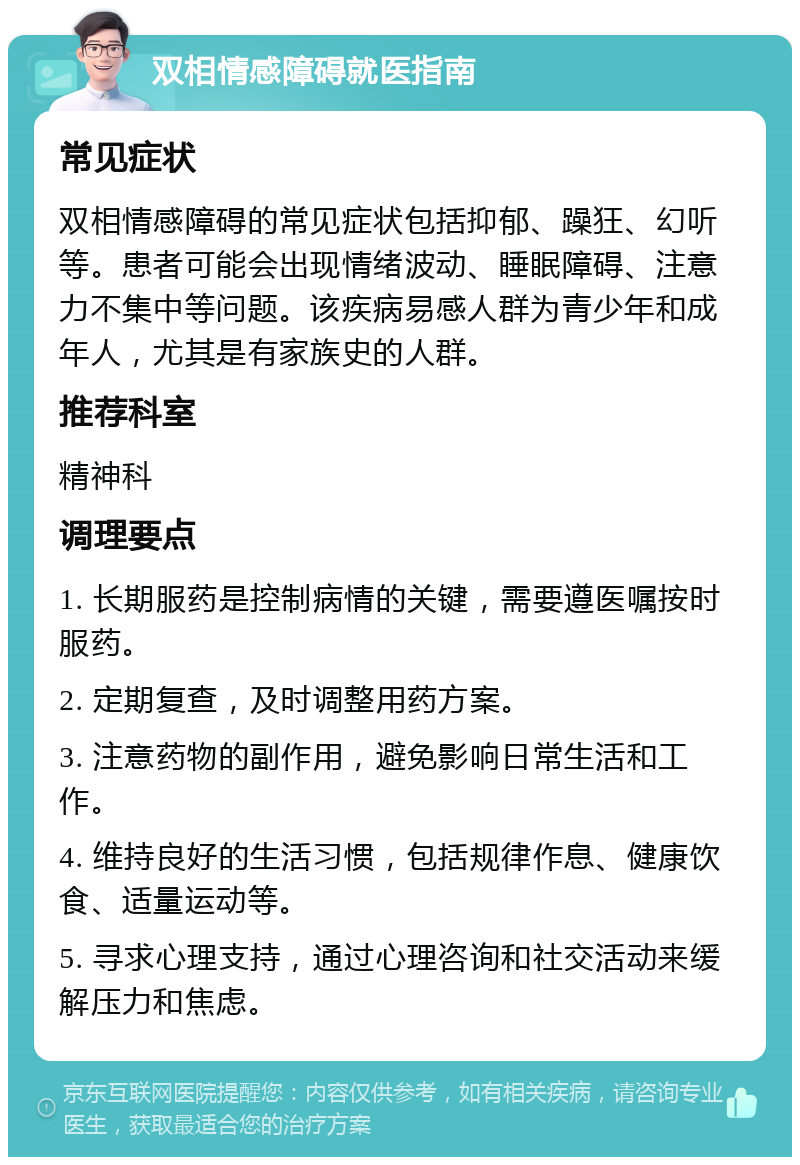 双相情感障碍就医指南 常见症状 双相情感障碍的常见症状包括抑郁、躁狂、幻听等。患者可能会出现情绪波动、睡眠障碍、注意力不集中等问题。该疾病易感人群为青少年和成年人，尤其是有家族史的人群。 推荐科室 精神科 调理要点 1. 长期服药是控制病情的关键，需要遵医嘱按时服药。 2. 定期复查，及时调整用药方案。 3. 注意药物的副作用，避免影响日常生活和工作。 4. 维持良好的生活习惯，包括规律作息、健康饮食、适量运动等。 5. 寻求心理支持，通过心理咨询和社交活动来缓解压力和焦虑。