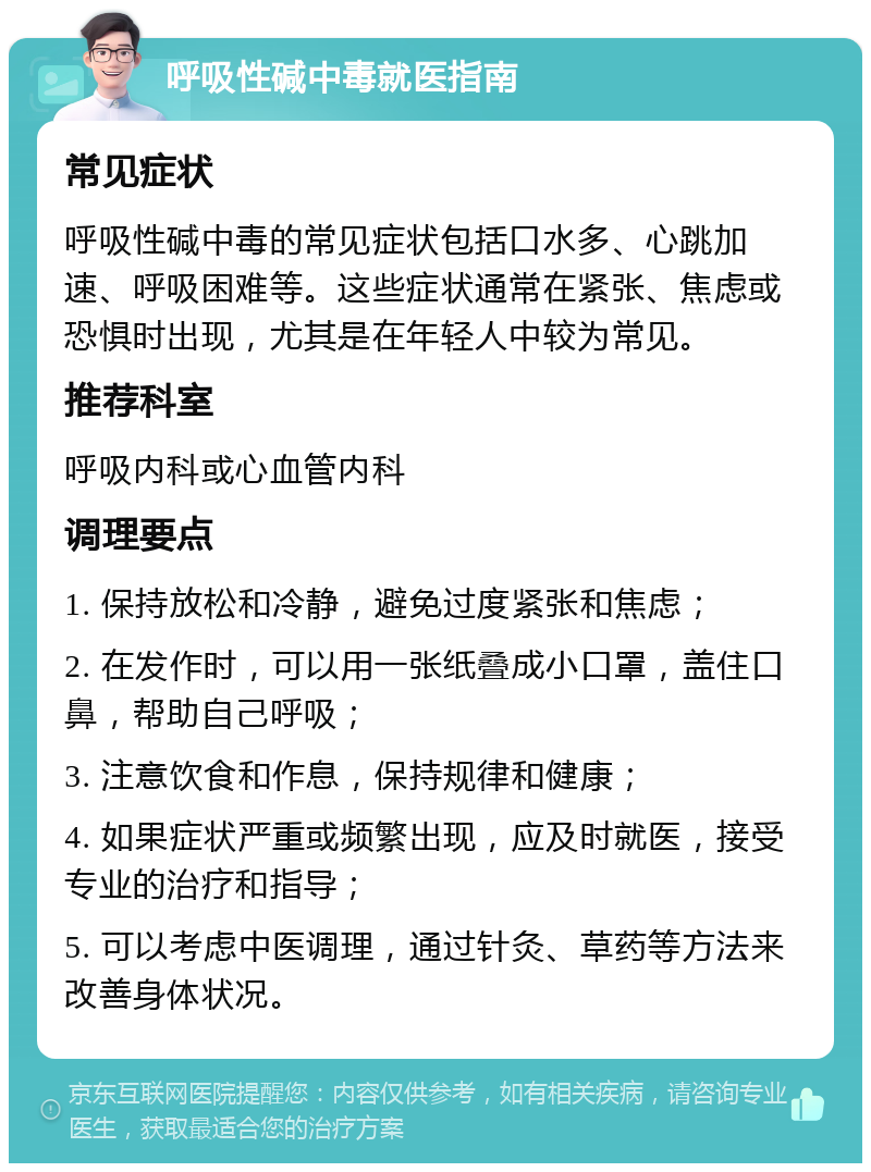 呼吸性碱中毒就医指南 常见症状 呼吸性碱中毒的常见症状包括口水多、心跳加速、呼吸困难等。这些症状通常在紧张、焦虑或恐惧时出现，尤其是在年轻人中较为常见。 推荐科室 呼吸内科或心血管内科 调理要点 1. 保持放松和冷静，避免过度紧张和焦虑； 2. 在发作时，可以用一张纸叠成小口罩，盖住口鼻，帮助自己呼吸； 3. 注意饮食和作息，保持规律和健康； 4. 如果症状严重或频繁出现，应及时就医，接受专业的治疗和指导； 5. 可以考虑中医调理，通过针灸、草药等方法来改善身体状况。