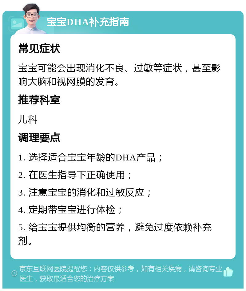 宝宝DHA补充指南 常见症状 宝宝可能会出现消化不良、过敏等症状，甚至影响大脑和视网膜的发育。 推荐科室 儿科 调理要点 1. 选择适合宝宝年龄的DHA产品； 2. 在医生指导下正确使用； 3. 注意宝宝的消化和过敏反应； 4. 定期带宝宝进行体检； 5. 给宝宝提供均衡的营养，避免过度依赖补充剂。