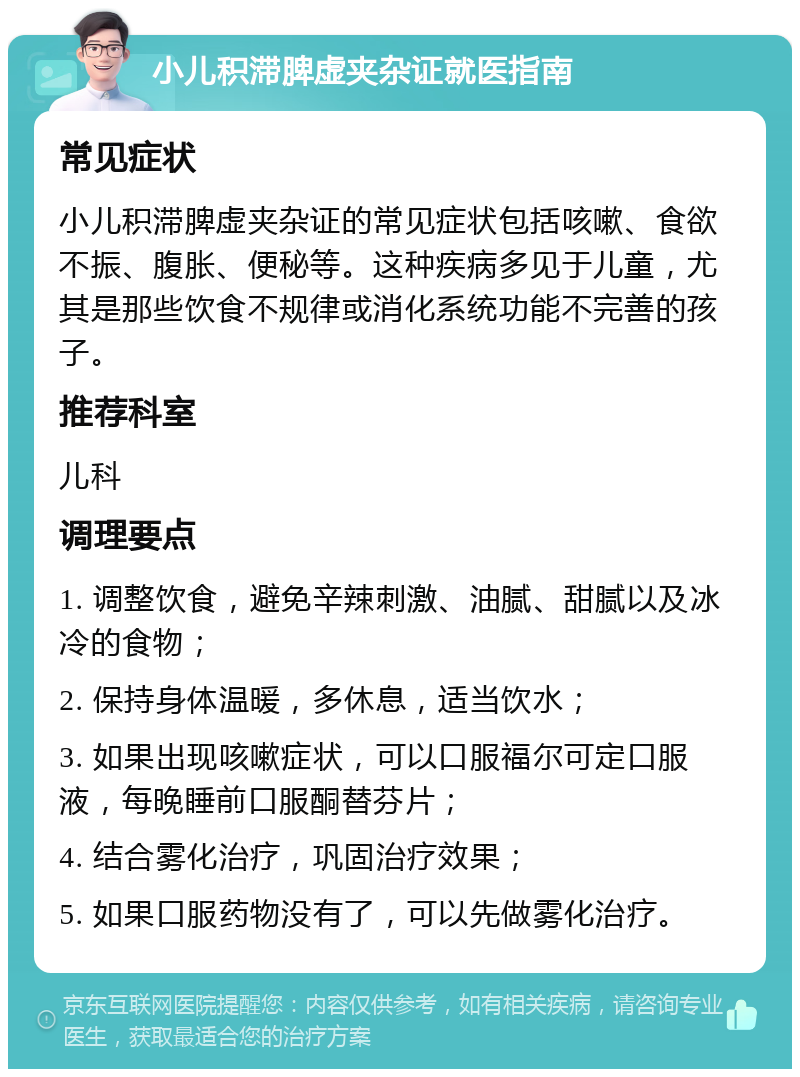 小儿积滞脾虚夹杂证就医指南 常见症状 小儿积滞脾虚夹杂证的常见症状包括咳嗽、食欲不振、腹胀、便秘等。这种疾病多见于儿童，尤其是那些饮食不规律或消化系统功能不完善的孩子。 推荐科室 儿科 调理要点 1. 调整饮食，避免辛辣刺激、油腻、甜腻以及冰冷的食物； 2. 保持身体温暖，多休息，适当饮水； 3. 如果出现咳嗽症状，可以口服福尔可定口服液，每晚睡前口服酮替芬片； 4. 结合雾化治疗，巩固治疗效果； 5. 如果口服药物没有了，可以先做雾化治疗。