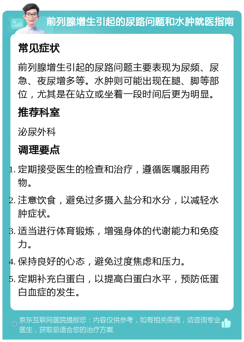 前列腺增生引起的尿路问题和水肿就医指南 常见症状 前列腺增生引起的尿路问题主要表现为尿频、尿急、夜尿增多等。水肿则可能出现在腿、脚等部位，尤其是在站立或坐着一段时间后更为明显。 推荐科室 泌尿外科 调理要点 定期接受医生的检查和治疗，遵循医嘱服用药物。 注意饮食，避免过多摄入盐分和水分，以减轻水肿症状。 适当进行体育锻炼，增强身体的代谢能力和免疫力。 保持良好的心态，避免过度焦虑和压力。 定期补充白蛋白，以提高白蛋白水平，预防低蛋白血症的发生。