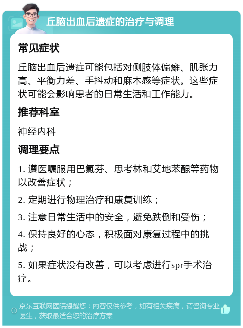 丘脑出血后遗症的治疗与调理 常见症状 丘脑出血后遗症可能包括对侧肢体偏瘫、肌张力高、平衡力差、手抖动和麻木感等症状。这些症状可能会影响患者的日常生活和工作能力。 推荐科室 神经内科 调理要点 1. 遵医嘱服用巴氯芬、思考林和艾地苯醌等药物以改善症状； 2. 定期进行物理治疗和康复训练； 3. 注意日常生活中的安全，避免跌倒和受伤； 4. 保持良好的心态，积极面对康复过程中的挑战； 5. 如果症状没有改善，可以考虑进行spr手术治疗。