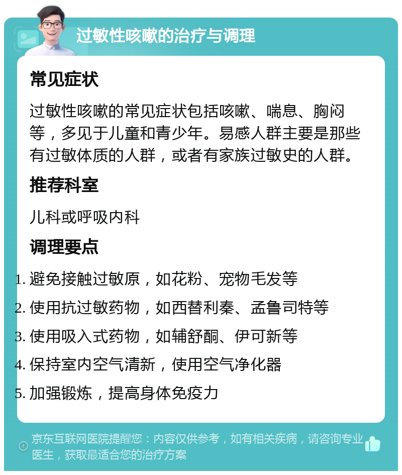 过敏性咳嗽的治疗与调理 常见症状 过敏性咳嗽的常见症状包括咳嗽、喘息、胸闷等，多见于儿童和青少年。易感人群主要是那些有过敏体质的人群，或者有家族过敏史的人群。 推荐科室 儿科或呼吸内科 调理要点 避免接触过敏原，如花粉、宠物毛发等 使用抗过敏药物，如西替利秦、孟鲁司特等 使用吸入式药物，如辅舒酮、伊可新等 保持室内空气清新，使用空气净化器 加强锻炼，提高身体免疫力