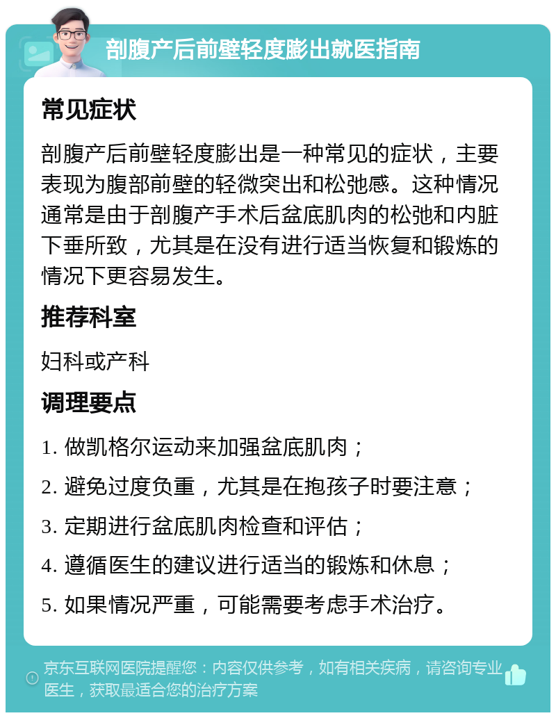 剖腹产后前壁轻度膨出就医指南 常见症状 剖腹产后前壁轻度膨出是一种常见的症状，主要表现为腹部前壁的轻微突出和松弛感。这种情况通常是由于剖腹产手术后盆底肌肉的松弛和内脏下垂所致，尤其是在没有进行适当恢复和锻炼的情况下更容易发生。 推荐科室 妇科或产科 调理要点 1. 做凯格尔运动来加强盆底肌肉； 2. 避免过度负重，尤其是在抱孩子时要注意； 3. 定期进行盆底肌肉检查和评估； 4. 遵循医生的建议进行适当的锻炼和休息； 5. 如果情况严重，可能需要考虑手术治疗。