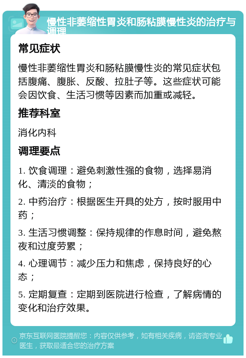 慢性非萎缩性胃炎和肠粘膜慢性炎的治疗与调理 常见症状 慢性非萎缩性胃炎和肠粘膜慢性炎的常见症状包括腹痛、腹胀、反酸、拉肚子等。这些症状可能会因饮食、生活习惯等因素而加重或减轻。 推荐科室 消化内科 调理要点 1. 饮食调理：避免刺激性强的食物，选择易消化、清淡的食物； 2. 中药治疗：根据医生开具的处方，按时服用中药； 3. 生活习惯调整：保持规律的作息时间，避免熬夜和过度劳累； 4. 心理调节：减少压力和焦虑，保持良好的心态； 5. 定期复查：定期到医院进行检查，了解病情的变化和治疗效果。