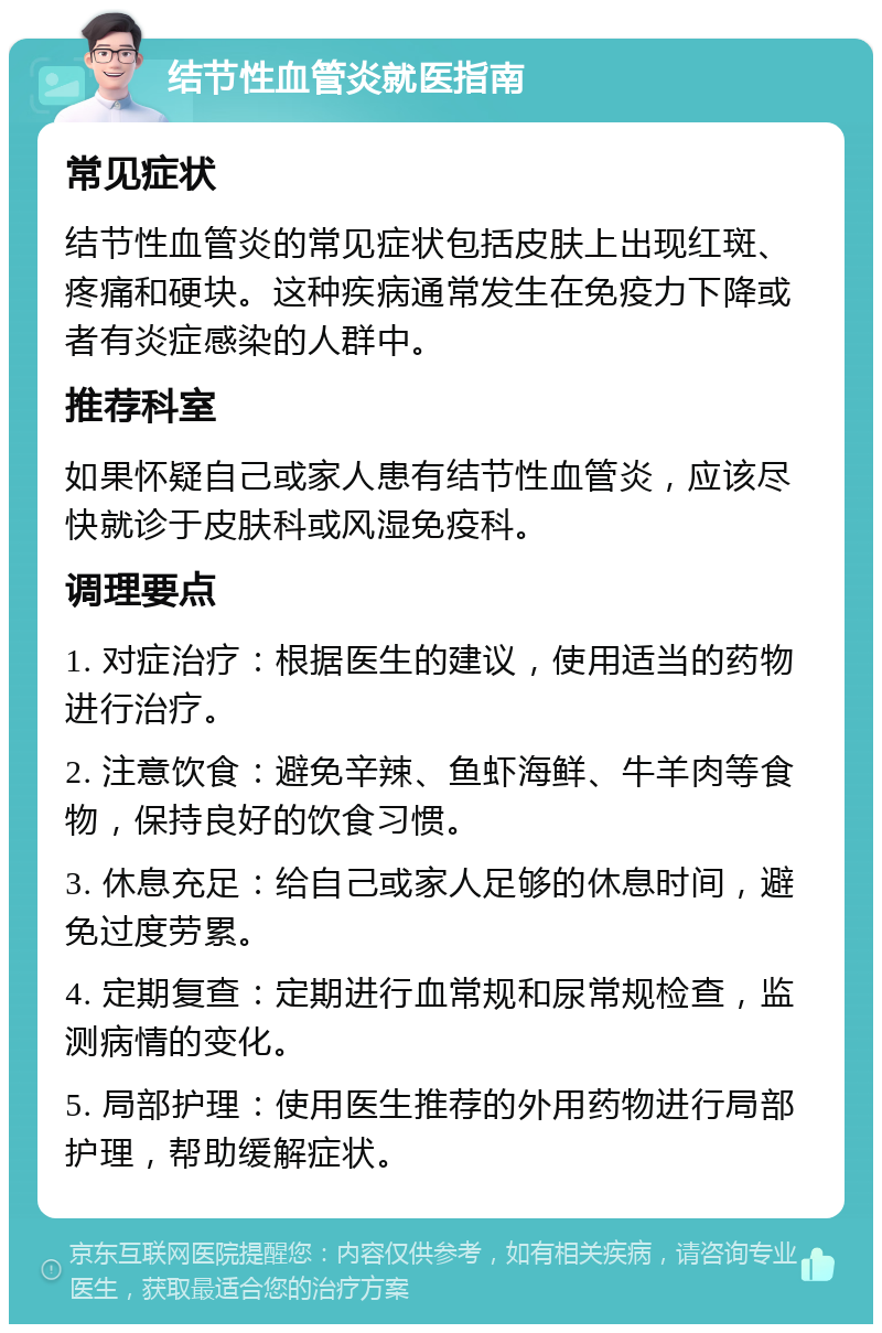 结节性血管炎就医指南 常见症状 结节性血管炎的常见症状包括皮肤上出现红斑、疼痛和硬块。这种疾病通常发生在免疫力下降或者有炎症感染的人群中。 推荐科室 如果怀疑自己或家人患有结节性血管炎，应该尽快就诊于皮肤科或风湿免疫科。 调理要点 1. 对症治疗：根据医生的建议，使用适当的药物进行治疗。 2. 注意饮食：避免辛辣、鱼虾海鲜、牛羊肉等食物，保持良好的饮食习惯。 3. 休息充足：给自己或家人足够的休息时间，避免过度劳累。 4. 定期复查：定期进行血常规和尿常规检查，监测病情的变化。 5. 局部护理：使用医生推荐的外用药物进行局部护理，帮助缓解症状。