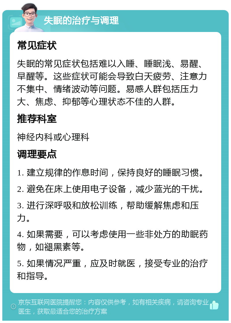 失眠的治疗与调理 常见症状 失眠的常见症状包括难以入睡、睡眠浅、易醒、早醒等。这些症状可能会导致白天疲劳、注意力不集中、情绪波动等问题。易感人群包括压力大、焦虑、抑郁等心理状态不佳的人群。 推荐科室 神经内科或心理科 调理要点 1. 建立规律的作息时间，保持良好的睡眠习惯。 2. 避免在床上使用电子设备，减少蓝光的干扰。 3. 进行深呼吸和放松训练，帮助缓解焦虑和压力。 4. 如果需要，可以考虑使用一些非处方的助眠药物，如褪黑素等。 5. 如果情况严重，应及时就医，接受专业的治疗和指导。