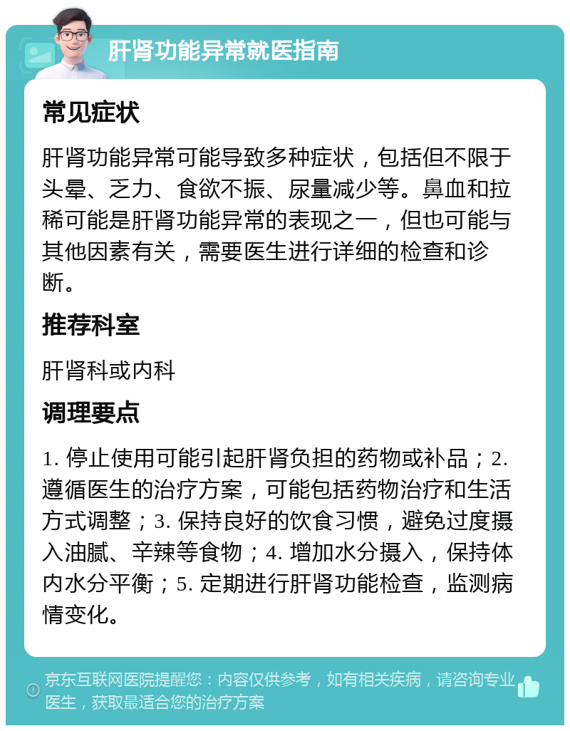 肝肾功能异常就医指南 常见症状 肝肾功能异常可能导致多种症状，包括但不限于头晕、乏力、食欲不振、尿量减少等。鼻血和拉稀可能是肝肾功能异常的表现之一，但也可能与其他因素有关，需要医生进行详细的检查和诊断。 推荐科室 肝肾科或内科 调理要点 1. 停止使用可能引起肝肾负担的药物或补品；2. 遵循医生的治疗方案，可能包括药物治疗和生活方式调整；3. 保持良好的饮食习惯，避免过度摄入油腻、辛辣等食物；4. 增加水分摄入，保持体内水分平衡；5. 定期进行肝肾功能检查，监测病情变化。