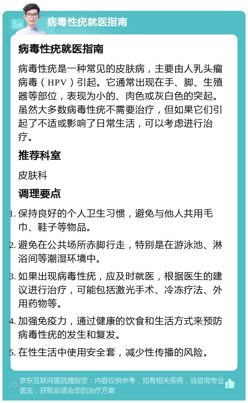 病毒性疣就医指南 病毒性疣就医指南 病毒性疣是一种常见的皮肤病，主要由人乳头瘤病毒（HPV）引起。它通常出现在手、脚、生殖器等部位，表现为小的、肉色或灰白色的突起。虽然大多数病毒性疣不需要治疗，但如果它们引起了不适或影响了日常生活，可以考虑进行治疗。 推荐科室 皮肤科 调理要点 保持良好的个人卫生习惯，避免与他人共用毛巾、鞋子等物品。 避免在公共场所赤脚行走，特别是在游泳池、淋浴间等潮湿环境中。 如果出现病毒性疣，应及时就医，根据医生的建议进行治疗，可能包括激光手术、冷冻疗法、外用药物等。 加强免疫力，通过健康的饮食和生活方式来预防病毒性疣的发生和复发。 在性生活中使用安全套，减少性传播的风险。