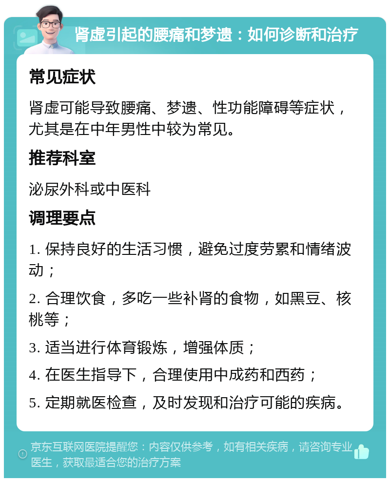 肾虚引起的腰痛和梦遗：如何诊断和治疗 常见症状 肾虚可能导致腰痛、梦遗、性功能障碍等症状，尤其是在中年男性中较为常见。 推荐科室 泌尿外科或中医科 调理要点 1. 保持良好的生活习惯，避免过度劳累和情绪波动； 2. 合理饮食，多吃一些补肾的食物，如黑豆、核桃等； 3. 适当进行体育锻炼，增强体质； 4. 在医生指导下，合理使用中成药和西药； 5. 定期就医检查，及时发现和治疗可能的疾病。