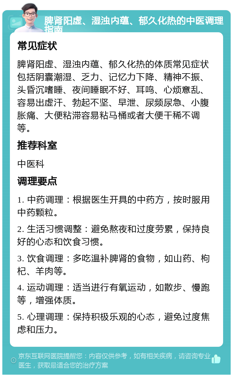 脾肾阳虚、湿浊内蕴、郁久化热的中医调理指南 常见症状 脾肾阳虚、湿浊内蕴、郁久化热的体质常见症状包括阴囊潮湿、乏力、记忆力下降、精神不振、头昏沉嗜睡、夜间睡眠不好、耳鸣、心烦意乱、容易出虚汗、勃起不坚、早泄、尿频尿急、小腹胀痛、大便粘滞容易粘马桶或者大便干稀不调等。 推荐科室 中医科 调理要点 1. 中药调理：根据医生开具的中药方，按时服用中药颗粒。 2. 生活习惯调整：避免熬夜和过度劳累，保持良好的心态和饮食习惯。 3. 饮食调理：多吃温补脾肾的食物，如山药、枸杞、羊肉等。 4. 运动调理：适当进行有氧运动，如散步、慢跑等，增强体质。 5. 心理调理：保持积极乐观的心态，避免过度焦虑和压力。