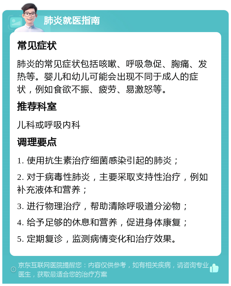 肺炎就医指南 常见症状 肺炎的常见症状包括咳嗽、呼吸急促、胸痛、发热等。婴儿和幼儿可能会出现不同于成人的症状，例如食欲不振、疲劳、易激怒等。 推荐科室 儿科或呼吸内科 调理要点 1. 使用抗生素治疗细菌感染引起的肺炎； 2. 对于病毒性肺炎，主要采取支持性治疗，例如补充液体和营养； 3. 进行物理治疗，帮助清除呼吸道分泌物； 4. 给予足够的休息和营养，促进身体康复； 5. 定期复诊，监测病情变化和治疗效果。