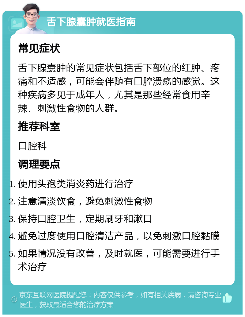 舌下腺囊肿就医指南 常见症状 舌下腺囊肿的常见症状包括舌下部位的红肿、疼痛和不适感，可能会伴随有口腔溃疡的感觉。这种疾病多见于成年人，尤其是那些经常食用辛辣、刺激性食物的人群。 推荐科室 口腔科 调理要点 使用头孢类消炎药进行治疗 注意清淡饮食，避免刺激性食物 保持口腔卫生，定期刷牙和漱口 避免过度使用口腔清洁产品，以免刺激口腔黏膜 如果情况没有改善，及时就医，可能需要进行手术治疗