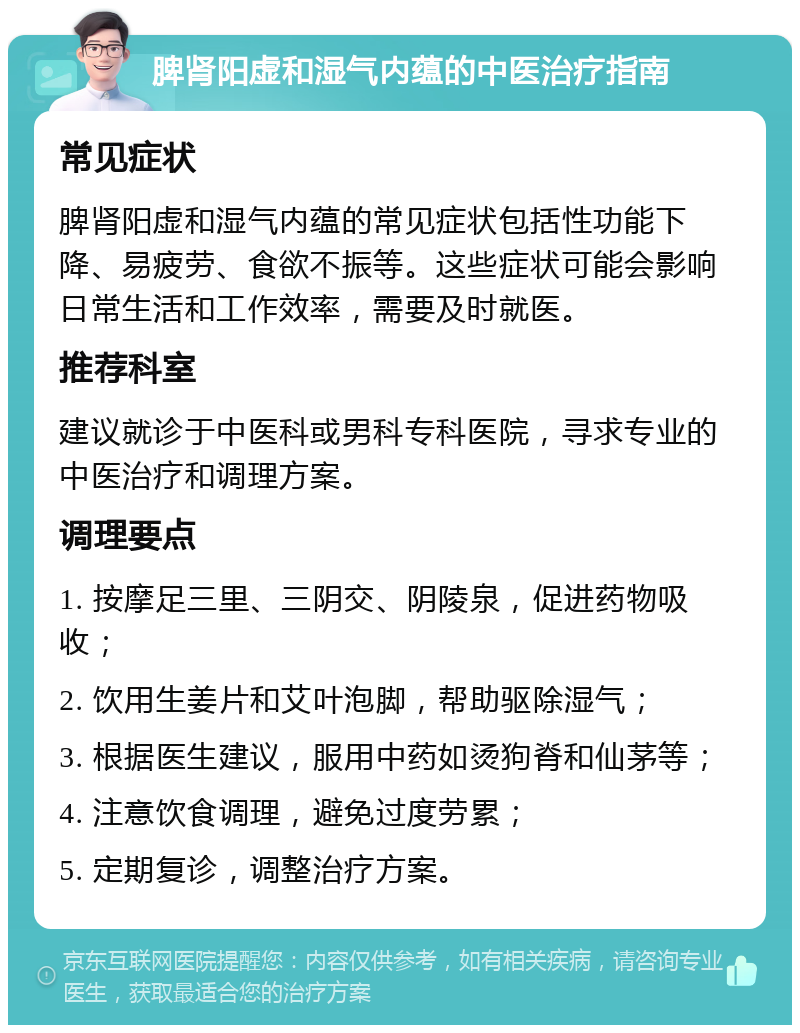 脾肾阳虚和湿气内蕴的中医治疗指南 常见症状 脾肾阳虚和湿气内蕴的常见症状包括性功能下降、易疲劳、食欲不振等。这些症状可能会影响日常生活和工作效率，需要及时就医。 推荐科室 建议就诊于中医科或男科专科医院，寻求专业的中医治疗和调理方案。 调理要点 1. 按摩足三里、三阴交、阴陵泉，促进药物吸收； 2. 饮用生姜片和艾叶泡脚，帮助驱除湿气； 3. 根据医生建议，服用中药如烫狗脊和仙茅等； 4. 注意饮食调理，避免过度劳累； 5. 定期复诊，调整治疗方案。