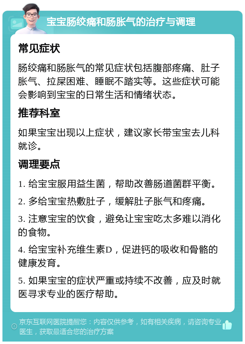 宝宝肠绞痛和肠胀气的治疗与调理 常见症状 肠绞痛和肠胀气的常见症状包括腹部疼痛、肚子胀气、拉屎困难、睡眠不踏实等。这些症状可能会影响到宝宝的日常生活和情绪状态。 推荐科室 如果宝宝出现以上症状，建议家长带宝宝去儿科就诊。 调理要点 1. 给宝宝服用益生菌，帮助改善肠道菌群平衡。 2. 多给宝宝热敷肚子，缓解肚子胀气和疼痛。 3. 注意宝宝的饮食，避免让宝宝吃太多难以消化的食物。 4. 给宝宝补充维生素D，促进钙的吸收和骨骼的健康发育。 5. 如果宝宝的症状严重或持续不改善，应及时就医寻求专业的医疗帮助。