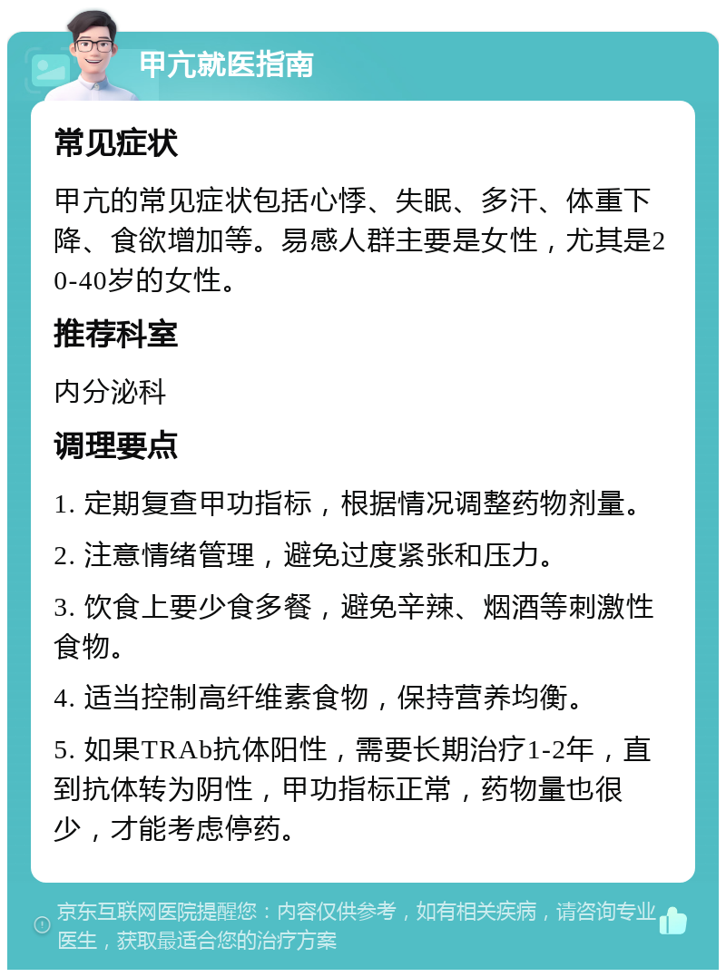 甲亢就医指南 常见症状 甲亢的常见症状包括心悸、失眠、多汗、体重下降、食欲增加等。易感人群主要是女性，尤其是20-40岁的女性。 推荐科室 内分泌科 调理要点 1. 定期复查甲功指标，根据情况调整药物剂量。 2. 注意情绪管理，避免过度紧张和压力。 3. 饮食上要少食多餐，避免辛辣、烟酒等刺激性食物。 4. 适当控制高纤维素食物，保持营养均衡。 5. 如果TRAb抗体阳性，需要长期治疗1-2年，直到抗体转为阴性，甲功指标正常，药物量也很少，才能考虑停药。