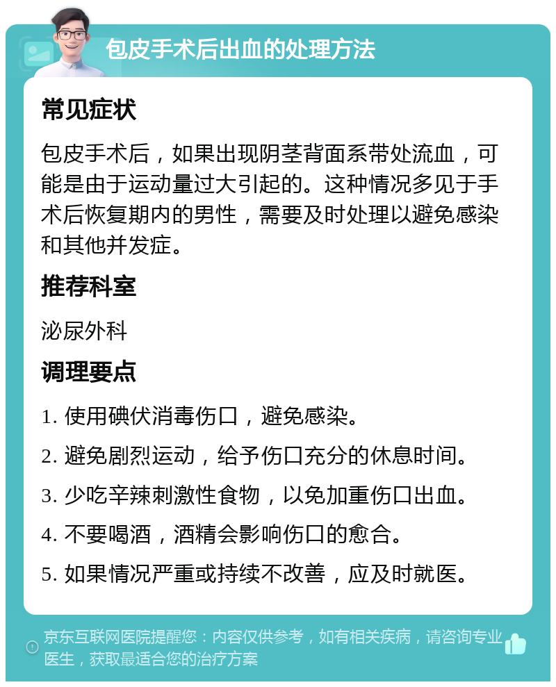 包皮手术后出血的处理方法 常见症状 包皮手术后，如果出现阴茎背面系带处流血，可能是由于运动量过大引起的。这种情况多见于手术后恢复期内的男性，需要及时处理以避免感染和其他并发症。 推荐科室 泌尿外科 调理要点 1. 使用碘伏消毒伤口，避免感染。 2. 避免剧烈运动，给予伤口充分的休息时间。 3. 少吃辛辣刺激性食物，以免加重伤口出血。 4. 不要喝酒，酒精会影响伤口的愈合。 5. 如果情况严重或持续不改善，应及时就医。