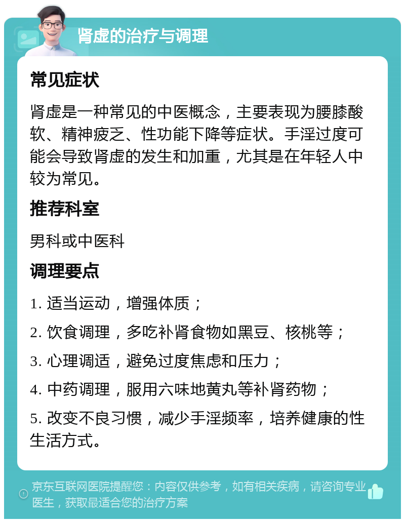 肾虚的治疗与调理 常见症状 肾虚是一种常见的中医概念，主要表现为腰膝酸软、精神疲乏、性功能下降等症状。手淫过度可能会导致肾虚的发生和加重，尤其是在年轻人中较为常见。 推荐科室 男科或中医科 调理要点 1. 适当运动，增强体质； 2. 饮食调理，多吃补肾食物如黑豆、核桃等； 3. 心理调适，避免过度焦虑和压力； 4. 中药调理，服用六味地黄丸等补肾药物； 5. 改变不良习惯，减少手淫频率，培养健康的性生活方式。