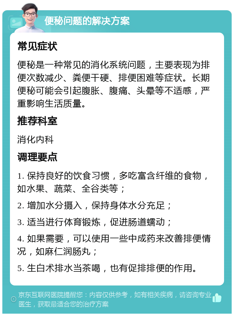 便秘问题的解决方案 常见症状 便秘是一种常见的消化系统问题，主要表现为排便次数减少、粪便干硬、排便困难等症状。长期便秘可能会引起腹胀、腹痛、头晕等不适感，严重影响生活质量。 推荐科室 消化内科 调理要点 1. 保持良好的饮食习惯，多吃富含纤维的食物，如水果、蔬菜、全谷类等； 2. 增加水分摄入，保持身体水分充足； 3. 适当进行体育锻炼，促进肠道蠕动； 4. 如果需要，可以使用一些中成药来改善排便情况，如麻仁润肠丸； 5. 生白术排水当茶喝，也有促排排便的作用。