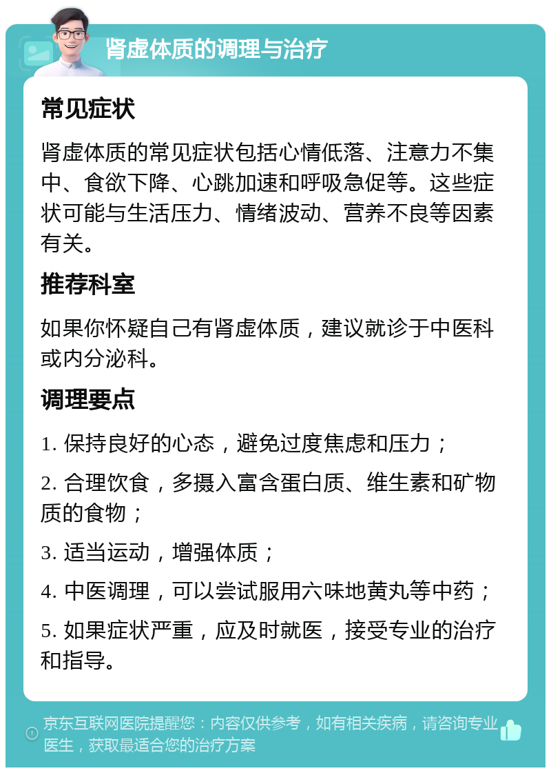 肾虚体质的调理与治疗 常见症状 肾虚体质的常见症状包括心情低落、注意力不集中、食欲下降、心跳加速和呼吸急促等。这些症状可能与生活压力、情绪波动、营养不良等因素有关。 推荐科室 如果你怀疑自己有肾虚体质，建议就诊于中医科或内分泌科。 调理要点 1. 保持良好的心态，避免过度焦虑和压力； 2. 合理饮食，多摄入富含蛋白质、维生素和矿物质的食物； 3. 适当运动，增强体质； 4. 中医调理，可以尝试服用六味地黄丸等中药； 5. 如果症状严重，应及时就医，接受专业的治疗和指导。