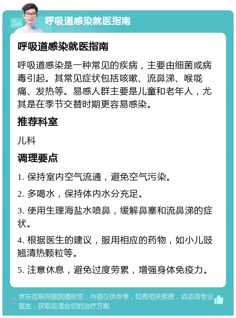 呼吸道感染就医指南 呼吸道感染就医指南 呼吸道感染是一种常见的疾病，主要由细菌或病毒引起。其常见症状包括咳嗽、流鼻涕、喉咙痛、发热等。易感人群主要是儿童和老年人，尤其是在季节交替时期更容易感染。 推荐科室 儿科 调理要点 1. 保持室内空气流通，避免空气污染。 2. 多喝水，保持体内水分充足。 3. 使用生理海盐水喷鼻，缓解鼻塞和流鼻涕的症状。 4. 根据医生的建议，服用相应的药物，如小儿豉翘清热颗粒等。 5. 注意休息，避免过度劳累，增强身体免疫力。