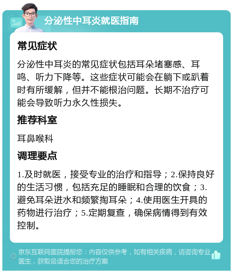 分泌性中耳炎就医指南 常见症状 分泌性中耳炎的常见症状包括耳朵堵塞感、耳鸣、听力下降等。这些症状可能会在躺下或趴着时有所缓解，但并不能根治问题。长期不治疗可能会导致听力永久性损失。 推荐科室 耳鼻喉科 调理要点 1.及时就医，接受专业的治疗和指导；2.保持良好的生活习惯，包括充足的睡眠和合理的饮食；3.避免耳朵进水和频繁掏耳朵；4.使用医生开具的药物进行治疗；5.定期复查，确保病情得到有效控制。