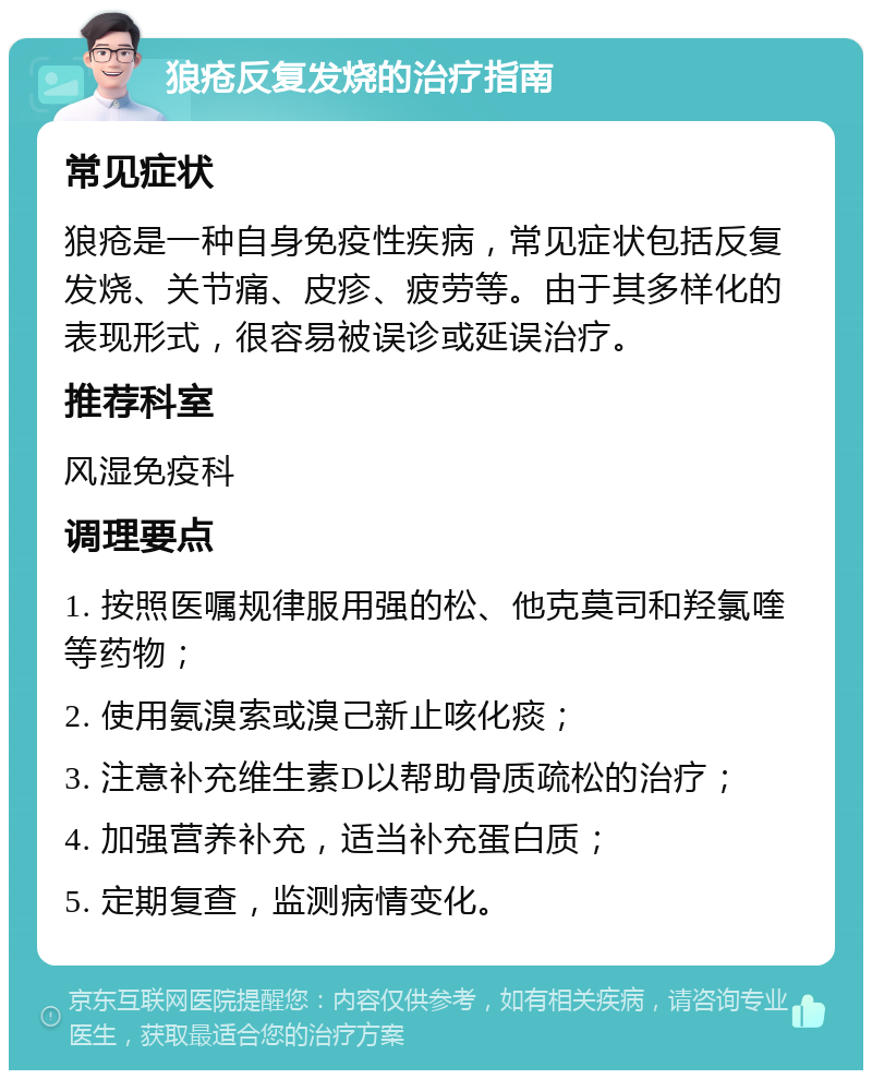 狼疮反复发烧的治疗指南 常见症状 狼疮是一种自身免疫性疾病，常见症状包括反复发烧、关节痛、皮疹、疲劳等。由于其多样化的表现形式，很容易被误诊或延误治疗。 推荐科室 风湿免疫科 调理要点 1. 按照医嘱规律服用强的松、他克莫司和羟氯喹等药物； 2. 使用氨溴索或溴己新止咳化痰； 3. 注意补充维生素D以帮助骨质疏松的治疗； 4. 加强营养补充，适当补充蛋白质； 5. 定期复查，监测病情变化。