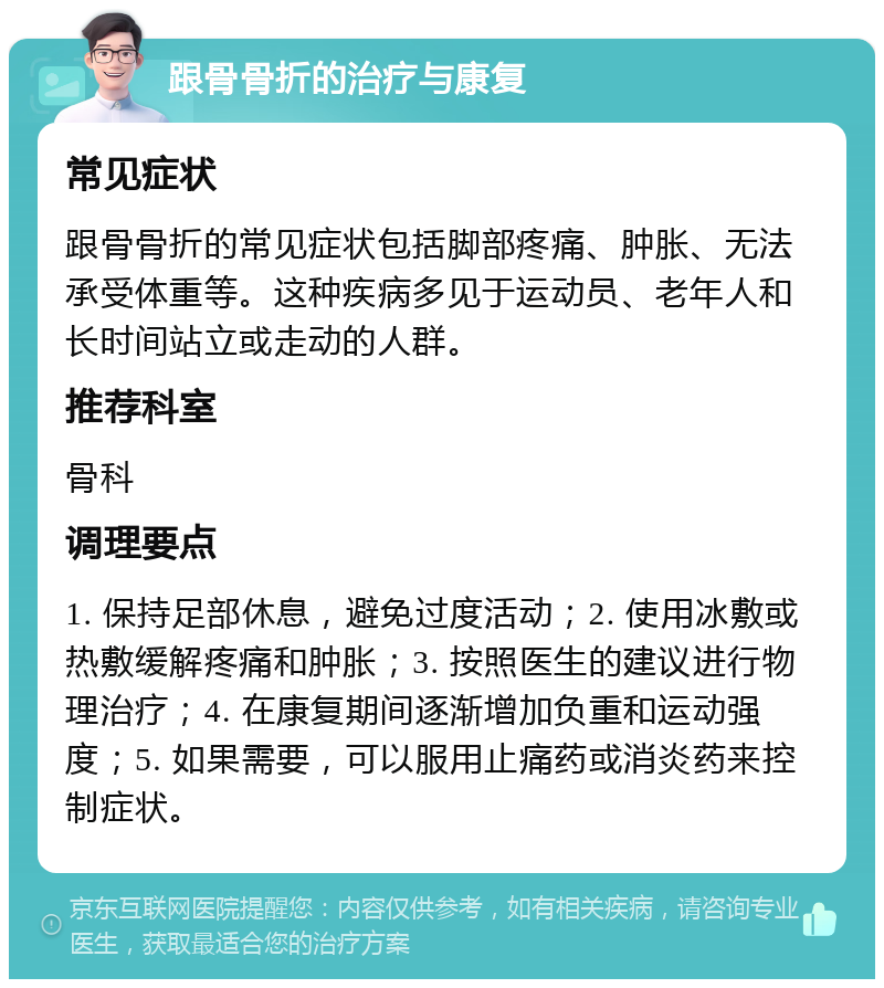 跟骨骨折的治疗与康复 常见症状 跟骨骨折的常见症状包括脚部疼痛、肿胀、无法承受体重等。这种疾病多见于运动员、老年人和长时间站立或走动的人群。 推荐科室 骨科 调理要点 1. 保持足部休息，避免过度活动；2. 使用冰敷或热敷缓解疼痛和肿胀；3. 按照医生的建议进行物理治疗；4. 在康复期间逐渐增加负重和运动强度；5. 如果需要，可以服用止痛药或消炎药来控制症状。