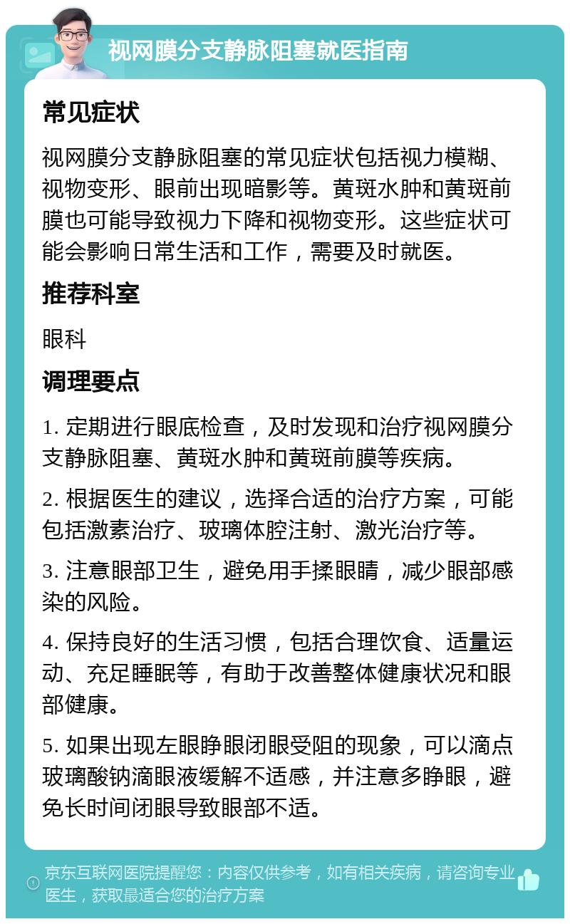 视网膜分支静脉阻塞就医指南 常见症状 视网膜分支静脉阻塞的常见症状包括视力模糊、视物变形、眼前出现暗影等。黄斑水肿和黄斑前膜也可能导致视力下降和视物变形。这些症状可能会影响日常生活和工作，需要及时就医。 推荐科室 眼科 调理要点 1. 定期进行眼底检查，及时发现和治疗视网膜分支静脉阻塞、黄斑水肿和黄斑前膜等疾病。 2. 根据医生的建议，选择合适的治疗方案，可能包括激素治疗、玻璃体腔注射、激光治疗等。 3. 注意眼部卫生，避免用手揉眼睛，减少眼部感染的风险。 4. 保持良好的生活习惯，包括合理饮食、适量运动、充足睡眠等，有助于改善整体健康状况和眼部健康。 5. 如果出现左眼睁眼闭眼受阻的现象，可以滴点玻璃酸钠滴眼液缓解不适感，并注意多睁眼，避免长时间闭眼导致眼部不适。