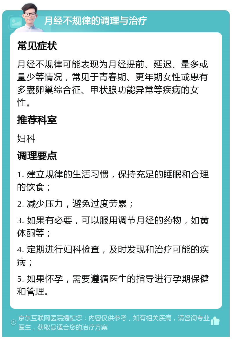 月经不规律的调理与治疗 常见症状 月经不规律可能表现为月经提前、延迟、量多或量少等情况，常见于青春期、更年期女性或患有多囊卵巢综合征、甲状腺功能异常等疾病的女性。 推荐科室 妇科 调理要点 1. 建立规律的生活习惯，保持充足的睡眠和合理的饮食； 2. 减少压力，避免过度劳累； 3. 如果有必要，可以服用调节月经的药物，如黄体酮等； 4. 定期进行妇科检查，及时发现和治疗可能的疾病； 5. 如果怀孕，需要遵循医生的指导进行孕期保健和管理。