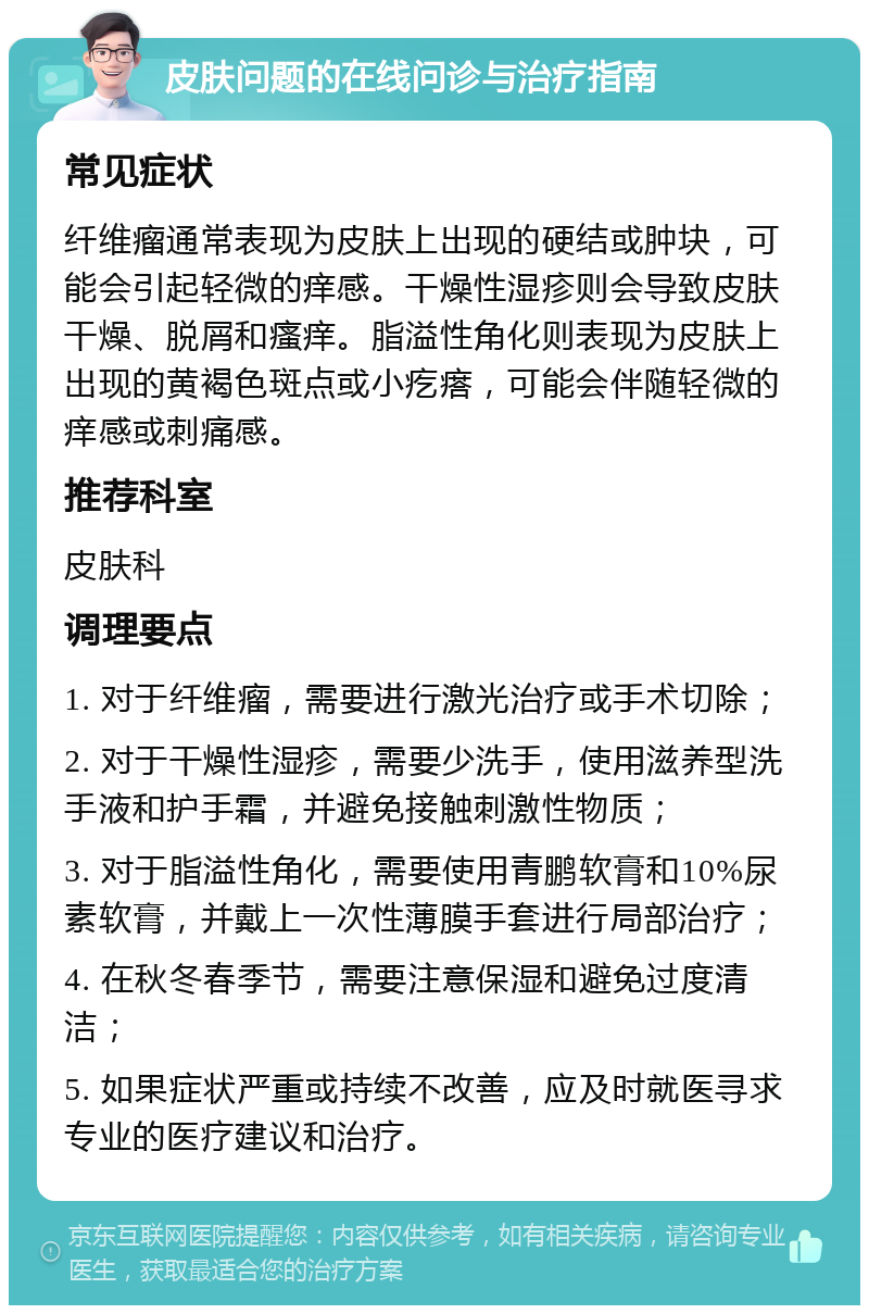 皮肤问题的在线问诊与治疗指南 常见症状 纤维瘤通常表现为皮肤上出现的硬结或肿块，可能会引起轻微的痒感。干燥性湿疹则会导致皮肤干燥、脱屑和瘙痒。脂溢性角化则表现为皮肤上出现的黄褐色斑点或小疙瘩，可能会伴随轻微的痒感或刺痛感。 推荐科室 皮肤科 调理要点 1. 对于纤维瘤，需要进行激光治疗或手术切除； 2. 对于干燥性湿疹，需要少洗手，使用滋养型洗手液和护手霜，并避免接触刺激性物质； 3. 对于脂溢性角化，需要使用青鹏软膏和10%尿素软膏，并戴上一次性薄膜手套进行局部治疗； 4. 在秋冬春季节，需要注意保湿和避免过度清洁； 5. 如果症状严重或持续不改善，应及时就医寻求专业的医疗建议和治疗。