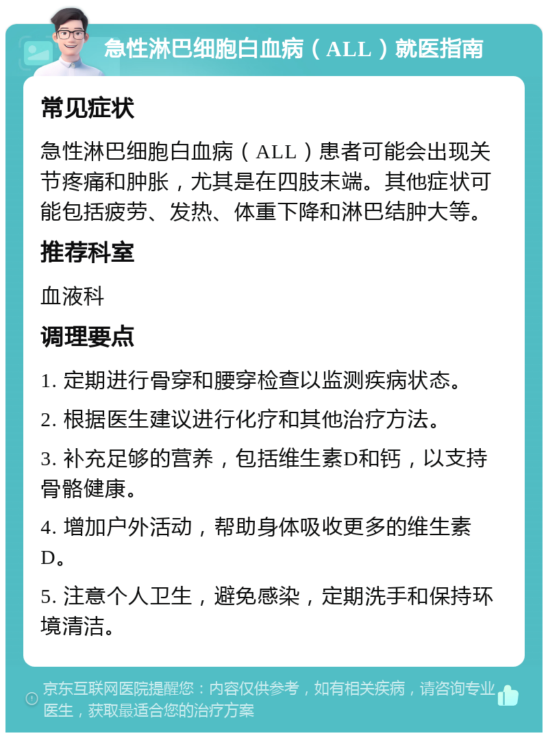 急性淋巴细胞白血病（ALL）就医指南 常见症状 急性淋巴细胞白血病（ALL）患者可能会出现关节疼痛和肿胀，尤其是在四肢末端。其他症状可能包括疲劳、发热、体重下降和淋巴结肿大等。 推荐科室 血液科 调理要点 1. 定期进行骨穿和腰穿检查以监测疾病状态。 2. 根据医生建议进行化疗和其他治疗方法。 3. 补充足够的营养，包括维生素D和钙，以支持骨骼健康。 4. 增加户外活动，帮助身体吸收更多的维生素D。 5. 注意个人卫生，避免感染，定期洗手和保持环境清洁。