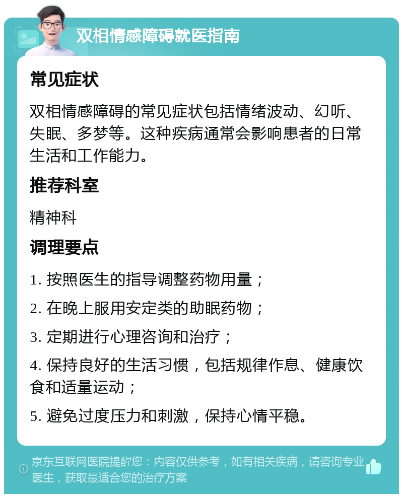 双相情感障碍就医指南 常见症状 双相情感障碍的常见症状包括情绪波动、幻听、失眠、多梦等。这种疾病通常会影响患者的日常生活和工作能力。 推荐科室 精神科 调理要点 1. 按照医生的指导调整药物用量； 2. 在晚上服用安定类的助眠药物； 3. 定期进行心理咨询和治疗； 4. 保持良好的生活习惯，包括规律作息、健康饮食和适量运动； 5. 避免过度压力和刺激，保持心情平稳。