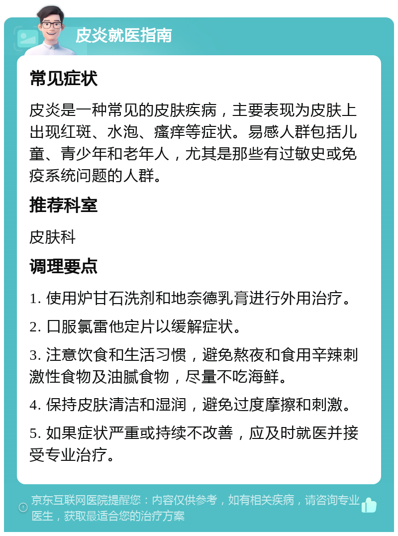 皮炎就医指南 常见症状 皮炎是一种常见的皮肤疾病，主要表现为皮肤上出现红斑、水泡、瘙痒等症状。易感人群包括儿童、青少年和老年人，尤其是那些有过敏史或免疫系统问题的人群。 推荐科室 皮肤科 调理要点 1. 使用炉甘石洗剂和地奈德乳膏进行外用治疗。 2. 口服氯雷他定片以缓解症状。 3. 注意饮食和生活习惯，避免熬夜和食用辛辣刺激性食物及油腻食物，尽量不吃海鲜。 4. 保持皮肤清洁和湿润，避免过度摩擦和刺激。 5. 如果症状严重或持续不改善，应及时就医并接受专业治疗。