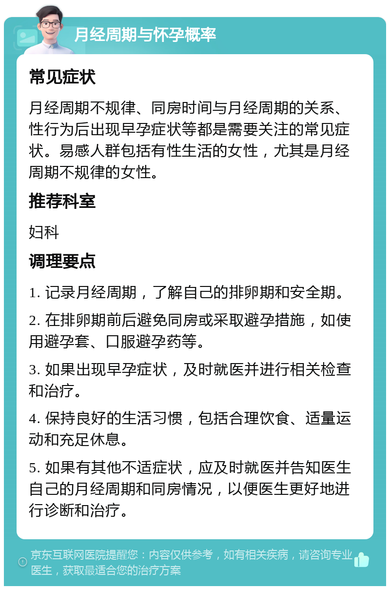 月经周期与怀孕概率 常见症状 月经周期不规律、同房时间与月经周期的关系、性行为后出现早孕症状等都是需要关注的常见症状。易感人群包括有性生活的女性，尤其是月经周期不规律的女性。 推荐科室 妇科 调理要点 1. 记录月经周期，了解自己的排卵期和安全期。 2. 在排卵期前后避免同房或采取避孕措施，如使用避孕套、口服避孕药等。 3. 如果出现早孕症状，及时就医并进行相关检查和治疗。 4. 保持良好的生活习惯，包括合理饮食、适量运动和充足休息。 5. 如果有其他不适症状，应及时就医并告知医生自己的月经周期和同房情况，以便医生更好地进行诊断和治疗。