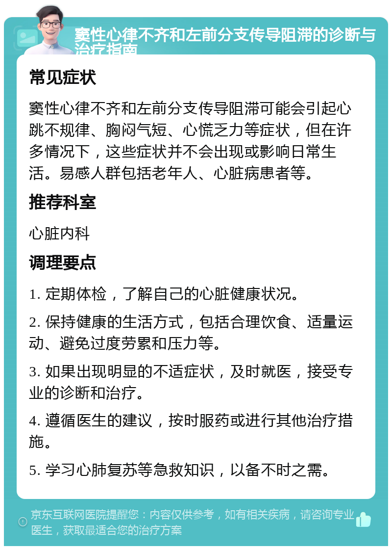 窦性心律不齐和左前分支传导阻滞的诊断与治疗指南 常见症状 窦性心律不齐和左前分支传导阻滞可能会引起心跳不规律、胸闷气短、心慌乏力等症状，但在许多情况下，这些症状并不会出现或影响日常生活。易感人群包括老年人、心脏病患者等。 推荐科室 心脏内科 调理要点 1. 定期体检，了解自己的心脏健康状况。 2. 保持健康的生活方式，包括合理饮食、适量运动、避免过度劳累和压力等。 3. 如果出现明显的不适症状，及时就医，接受专业的诊断和治疗。 4. 遵循医生的建议，按时服药或进行其他治疗措施。 5. 学习心肺复苏等急救知识，以备不时之需。