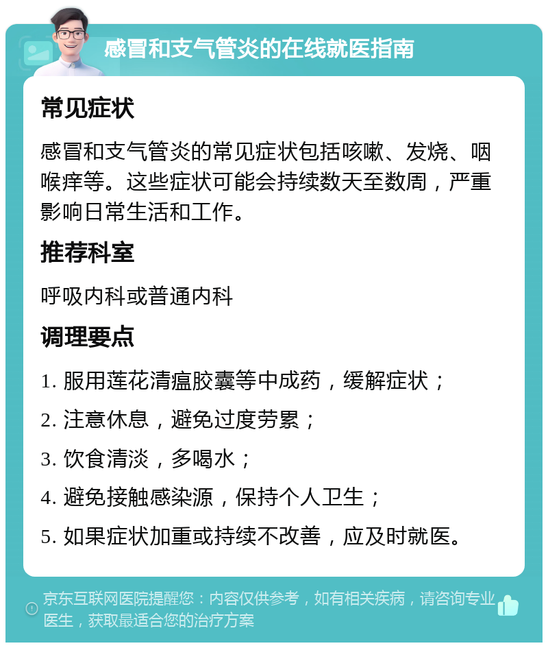 感冒和支气管炎的在线就医指南 常见症状 感冒和支气管炎的常见症状包括咳嗽、发烧、咽喉痒等。这些症状可能会持续数天至数周，严重影响日常生活和工作。 推荐科室 呼吸内科或普通内科 调理要点 1. 服用莲花清瘟胶囊等中成药，缓解症状； 2. 注意休息，避免过度劳累； 3. 饮食清淡，多喝水； 4. 避免接触感染源，保持个人卫生； 5. 如果症状加重或持续不改善，应及时就医。