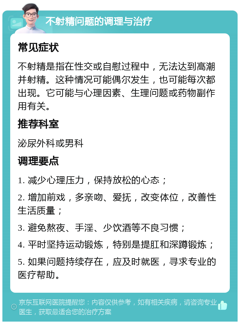 不射精问题的调理与治疗 常见症状 不射精是指在性交或自慰过程中，无法达到高潮并射精。这种情况可能偶尔发生，也可能每次都出现。它可能与心理因素、生理问题或药物副作用有关。 推荐科室 泌尿外科或男科 调理要点 1. 减少心理压力，保持放松的心态； 2. 增加前戏，多亲吻、爱抚，改变体位，改善性生活质量； 3. 避免熬夜、手淫、少饮酒等不良习惯； 4. 平时坚持运动锻炼，特别是提肛和深蹲锻炼； 5. 如果问题持续存在，应及时就医，寻求专业的医疗帮助。