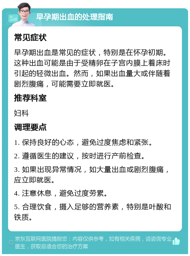 早孕期出血的处理指南 常见症状 早孕期出血是常见的症状，特别是在怀孕初期。这种出血可能是由于受精卵在子宫内膜上着床时引起的轻微出血。然而，如果出血量大或伴随着剧烈腹痛，可能需要立即就医。 推荐科室 妇科 调理要点 1. 保持良好的心态，避免过度焦虑和紧张。 2. 遵循医生的建议，按时进行产前检查。 3. 如果出现异常情况，如大量出血或剧烈腹痛，应立即就医。 4. 注意休息，避免过度劳累。 5. 合理饮食，摄入足够的营养素，特别是叶酸和铁质。